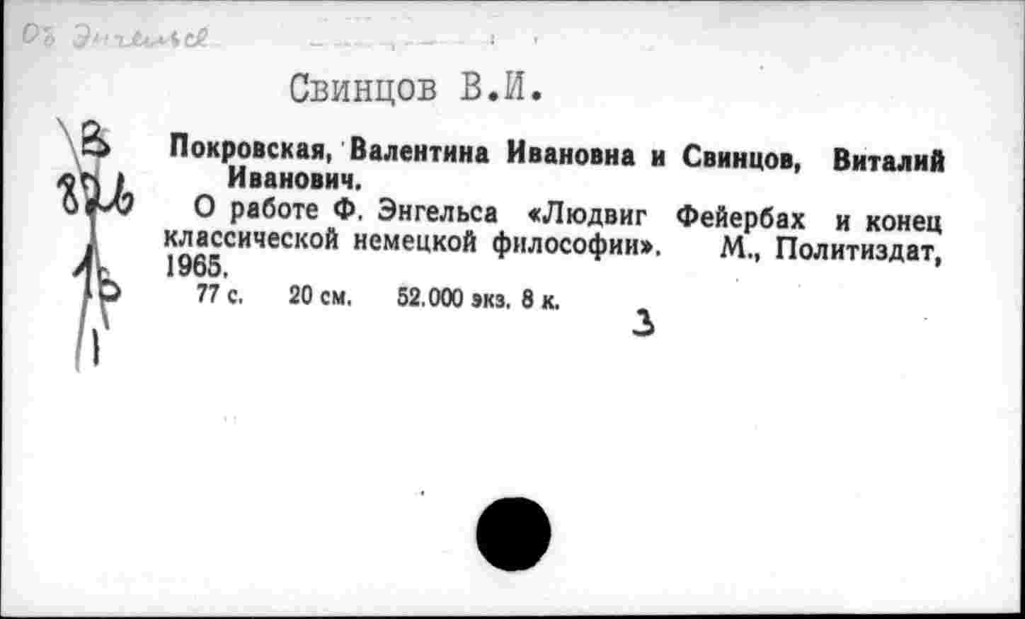 ﻿и*4с£	— ,	'
Свинцов В.И.
Покровская, Валентина Ивановна и Свинцов, Виталий Иванович.
О работе Ф. Энгельса «Людвиг Фейербах и конец классической немецкой философии», М., Политиздат, 1965,
77 с. 20 см. 52.000 экз, 8 к.